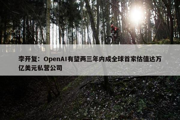 李开复：OpenAI有望两三年内成全球首家估值达万亿美元私营公司