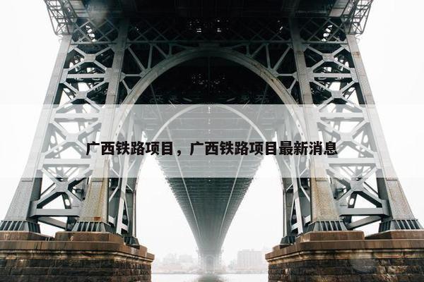 广西铁路项目，广西铁路项目最新消息
